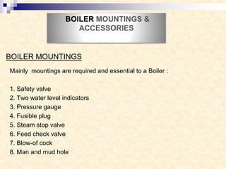 BOILER MOUNTINGS &
ACCESSORIES
Mainly mountings are required and essential to a Boiler :
1. Safety valve
2. Two water level indicators
3. Pressure gauge
4. Fusible plug
5. Steam stop valve
6. Feed check valve
7. Blow-of cock
8. Man and mud hole
BOILER MOUNTINGS
 