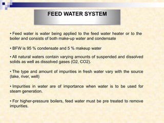 FEED WATER SYSTEM
• Feed water is water being applied to the feed water heater or to the
boiler and consists of both make-up water and condensate
• BFW is 95 % condensate and 5 % makeup water
• All natural waters contain varying amounts of suspended and dissolved
solids as well as dissolved gases (O2, CO2).
• The type and amount of impurities in fresh water vary with the source
(lake, river, well)
• Impurities in water are of importance when water is to be used for
steam generation.
• For higher-pressure boilers, feed water must be pre treated to remove
impurities.
 