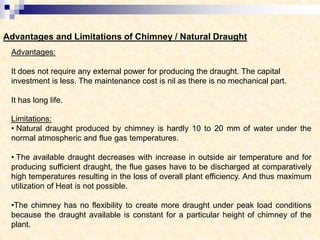 Advantages and Limitations of Chimney / Natural Draught
Advantages:
It does not require any external power for producing the draught. The capital
investment is less. The maintenance cost is nil as there is no mechanical part.
It has long life.
Limitations:
• Natural draught produced by chimney is hardly 10 to 20 mm of water under the
normal atmospheric and flue gas temperatures.
• The available draught decreases with increase in outside air temperature and for
producing sufficient draught, the flue gases have to be discharged at comparatively
high temperatures resulting in the loss of overall plant efficiency. And thus maximum
utilization of Heat is not possible.
•The chimney has no flexibility to create more draught under peak load conditions
because the draught available is constant for a particular height of chimney of the
plant.
 
