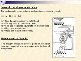 Losses in the air-gas loop system
The total draught losses in the air and gas loop system are given by,
ht = hv + hb + he + hd
ht = Total draught loss in cm of water head
hv = Velocity head in cm of water head
hb = Fuel bed resistance equilent to cm of water head
he = Head loss in equipment
hd = Head loss in duct and chimney
Measurement of Draught:
•The draught losses in different parts of the boiler
plant are measured in mm of water with the help of
manometers.
 