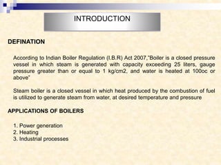 INTRODUCTION
According to Indian Boiler Regulation (I.B.R) Act 2007,”Boiler is a closed pressure
vessel in which steam is generated with capacity exceeding 25 liters, gauge
pressure greater than or equal to 1 kg/cm2, and water is heated at 100oc or
above”
Steam boiler is a closed vessel in which heat produced by the combustion of fuel
is utilized to generate steam from water, at desired temperature and pressure
DEFINATION
APPLICATIONS OF BOILERS
1. Power generation
2. Heating
3. Industrial processes
 