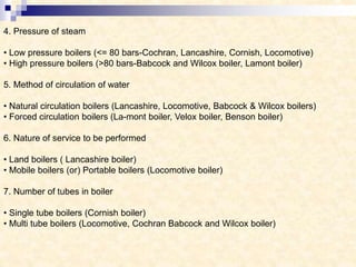 4. Pressure of steam
• Low pressure boilers (<= 80 bars-Cochran, Lancashire, Cornish, Locomotive)
• High pressure boilers (>80 bars-Babcock and Wilcox boiler, Lamont boiler)
5. Method of circulation of water
• Natural circulation boilers (Lancashire, Locomotive, Babcock & Wilcox boilers)
• Forced circulation boilers (La-mont boiler, Velox boiler, Benson boiler)
6. Nature of service to be performed
• Land boilers ( Lancashire boiler)
• Mobile boilers (or) Portable boilers (Locomotive boiler)
7. Number of tubes in boiler
• Single tube boilers (Cornish boiler)
• Multi tube boilers (Locomotive, Cochran Babcock and Wilcox boiler)
 
