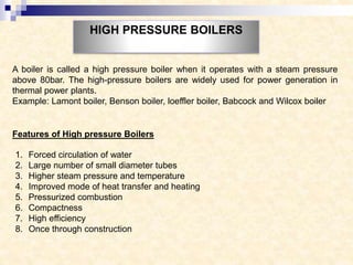 HIGH PRESSURE BOILERS
A boiler is called a high pressure boiler when it operates with a steam pressure
above 80bar. The high-pressure boilers are widely used for power generation in
thermal power plants.
Example: Lamont boiler, Benson boiler, loeffler boiler, Babcock and Wilcox boiler
Features of High pressure Boilers
1. Forced circulation of water
2. Large number of small diameter tubes
3. Higher steam pressure and temperature
4. Improved mode of heat transfer and heating
5. Pressurized combustion
6. Compactness
7. High efficiency
8. Once through construction
 
