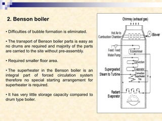2. Benson boiler
• Difficulties of bubble formation is eliminated.
• The transport of Benson boiler parts is easy as
no drums are required and majority of the parts
are carried to the site without pre-assembly.
• Required smaller floor area.
• The superheater in the Benson boiler is an
integral part of forced circulation system
therefore no special starting arrangement for
superheater is required.
• It has very little storage capacity compared to
drum type boiler.
 