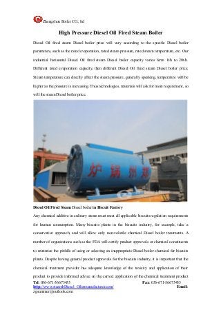 Zhengzhou Boiler CO., ltd
Tel: 036-671-36673433 Fax: 036-671-36673433
http://www.steambDiesel Oilermanufacturer.com/ Email:
zgsummer@outlook.com
High Pressure Diesel Oil Fired Steam Boiler
Diesel Oil fired steam Diesel boiler price will vary according to the specific Diesel boiler
parameters, such as the rated evaporation, rated steam pressure, rated steam temperature, etc. Our
industrial horizontal Diesel Oil fired steam Diesel boiler capacity varies form 1t/h to 20t/h.
Different rated evaporation capacity, then different Diesel Oil fired steam Diesel boiler price.
Steam temperature can directly affect the steam pressure, generally speaking, temperature will be
higher as the pressure is increasing. Thus technologies, materials will ask for more requirement, so
will the steam Diesel boiler price.
Diesel Oil Fired Steam Diesel boiler in Biscuit Factory
Any chemical additive in culinary steam must meet all applicable biscuits regulation requirements
for human consumption. Many biscuits plants in the biscuits industry, for example, take a
conservative approach, and will allow only non-volatile chemical Diesel boiler treatments. A
number of organizations such as the FDA will certify product approvals or chemical constituents
to minimize the pitfalls of using or selecting an inappropriate Diesel boiler chemical for biscuits
plants. Despite having general product approvals for the biscuits industry, it is important that the
chemical treatment provider has adequate knowledge of the toxicity and application of their
product to provide informed advice on the correct application of the chemical treatment product
 