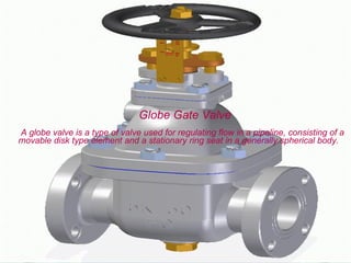 Globe Gate Valve
A globe valve is a type of valve used for regulating flow in a pipeline, consisting of a
movable disk type element and a stationary ring seat in a generally spherical body.
 