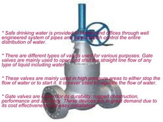 * Safe drinking water is provided to homes and offices through well
engineered system of pipes and valves which control the entire
distribution of water.

* There are different types of valves used for various purposes. Gate
valves are mainly used to open and shut the straight line flow of any
type of liquid including water.

* These valves are mainly used in high pressure areas to either stop the
flow of water or to start it. It is never used to regulate the flow of water.

* Gate valves are known for its durability, rugged construction,
performance and accuracy. These devices are in great demand due to
its cost effectiveness and easy installation.
 