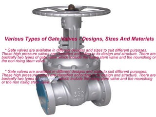 Various Types of Gate Valves - Designs, Sizes And Materials

  * Gate valves are available in different designs and sizes to suit different purposes.
These high pressure valves are classified according to its design and structure. There are
basically two types of gate valve which include the rising stem valve and the nourishing or
the non rising stem valve.

  * Gate valves are available in different designs and sizes to suit different purposes.
These high pressure valves are classified according to its design and structure. There are
basically two types of gate valve which include the rising stem valve and the nourishing
or the non rising stem valve.
 