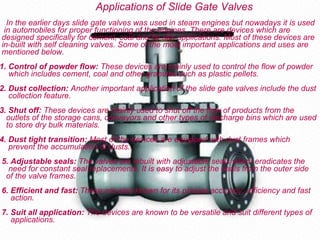 Applications of Slide Gate Valves
  In the earlier days slide gate valves was used in steam engines but nowadays it is used
 in automobiles for proper functioning of the engines. There are devices which are
designed specifically for cement, coal and fly ash applications. Most of these devices are
in-built with self cleaning valves. Some of the most important applications and uses are
mentioned below.
1. Control of powder flow: These devices are mainly used to control the flow of powder
   which includes cement, coal and other granules such as plastic pellets.
2. Dust collection: Another important application of the slide gate valves include the dust
   collection feature.
3. Shut off: These devices are mainly used to shut off the flow of products from the
  outlets of the storage cans, conveyors and other types of discharge bins which are used
  to store dry bulk materials.
4. Dust tight transition: Most of the devices are equipped with dust frames which
   prevent the accumulation of dusts.
5. Adjustable seals: The valves are inbuilt with adjustable seals which eradicates the
  need for constant seal replacements. It is easy to adjust the seals from the outer side
 of the valve frames.
6. Efficient and fast: These are also known for its precise accuracy, efficiency and fast
   action.
7. Suit all application: The devices are known to be versatile and suit different types of
   applications.
 
