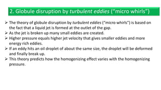  The theory of globule disruption by turbulent eddies (“micro whirls”) is based on
the fact that a liquid jet is formed at the outlet of the gap.
 As the jet is broken up many small eddies are created.
 Higher pressure equals higher jet velocity that gives smaller eddies and more
energy rich eddies.
 If an eddy hits an oil droplet of about the same size, the droplet will be deformed
and finally break up.
 This theory predicts how the homogenizing effect varies with the homogenizing
pressure.
2. Globule disruption by turbulent eddies (“micro whirls”)
 
