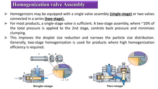  Homogenizers may be equipped with a single valve assembly (single-stage) or two valves
connected in a series (two-stage).
 For most products, a single-stage valve is sufficient. A two-stage assembly, where ~10% of
the total pressure is applied to the 2nd stage, controls back pressure and minimizes
clumping.
 This improves the droplet size reduction and narrows the particle size distribution.
Generally, two-stage homogenization is used for products where high homogenization
efficiency is required.
Homogenization valve Assembly
 