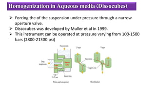  Forcing the of the suspension under pressure through a narrow
aperture valve.
 Dissocubes was developed by Muller et al in 1999.
 This instrument can be operated at pressure varying from 100-1500
bars (2800-21300 psi)
Homogenization in Aqueous media (Dissocubes)
 