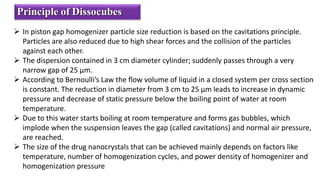 Principle of Dissocubes
 In piston gap homogenizer particle size reduction is based on the cavitations principle.
Particles are also reduced due to high shear forces and the collision of the particles
against each other.
 The dispersion contained in 3 cm diameter cylinder; suddenly passes through a very
narrow gap of 25 μm.
 According to Bernoulli’s Law the flow volume of liquid in a closed system per cross section
is constant. The reduction in diameter from 3 cm to 25 μm leads to increase in dynamic
pressure and decrease of static pressure below the boiling point of water at room
temperature.
 Due to this water starts boiling at room temperature and forms gas bubbles, which
implode when the suspension leaves the gap (called cavitations) and normal air pressure,
are reached.
 The size of the drug nanocrystals that can be achieved mainly depends on factors like
temperature, number of homogenization cycles, and power density of homogenizer and
homogenization pressure
 
