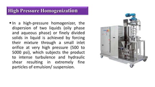  In a high-pressure homogenizer, the
dispersion of two liquids (oily phase
and aqueous phase) or finely divided
solids in liquid is achieved by forcing
their mixture through a small inlet
orifice at very high pressure (500 to
5000 psi), which subjects the product
to intense turbulence and hydraulic
shear resulting in extremely fine
particles of emulsion/ suspension.
High Pressure Homogenization
 