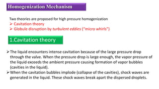 Two theories are proposed for high pressure homogenization
 Cavitation theory
 Globule disruption by turbulent eddies (“micro whirls”)
Homogenization Mechanism
1.Cavitation theory
The liquid encounters intense cavitation because of the large pressure drop
through the valve. When the pressure drop is large enough, the vapor pressure of
the liquid exceeds the ambient pressure causing formation of vapor bubbles
(cavities in the liquid).
When the cavitation bubbles implode (collapse of the cavities), shock waves are
generated in the liquid. These shock waves break apart the dispersed droplets.
 