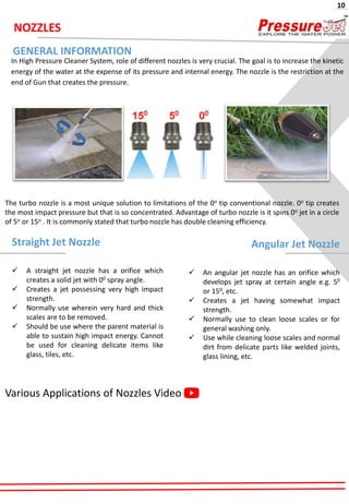 NOZZLES
In High Pressure Cleaner System, role of different nozzles is very crucial. The goal is to increase the kinetic
energy of the water at the expense of its pressure and internal energy. The nozzle is the restriction at the
end of Gun that creates the pressure.
The turbo nozzle is a most unique solution to limitations of the 0o tip conventional nozzle. 0o tip creates
the most impact pressure but that is so concentrated. Advantage of turbo nozzle is it spins 0o jet in a circle
of 5o or 15o . It is commonly stated that turbo nozzle has double cleaning efficiency.
Straight Jet Nozzle
✓ A straight jet nozzle has a orifice which
creates a solid jet with 00 spray angle.
✓ Creates a jet possessing very high impact
strength.
✓ Normally use wherein very hard and thick
scales are to be removed.
✓ Should be use where the parent material is
able to sustain high impact energy. Cannot
be used for cleaning delicate items like
glass, tiles, etc.
Angular Jet Nozzle
✓ An angular jet nozzle has an orifice which
develops jet spray at certain angle e.g. 50
or 150, etc.
✓ Creates a jet having somewhat impact
strength.
✓ Normally use to clean loose scales or for
general washing only.
✓ Use while cleaning loose scales and normal
dirt from delicate parts like welded joints,
glass lining, etc.
GENERAL INFORMATION
Various Applications of Nozzles Video
10
 
