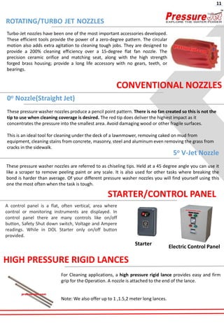 ROTATING/TURBO JET NOZZLES
0o Nozzle(Straight Jet)
These pressure washer nozzles produce a pencil point pattern. There is no fan created so this is not the
tip to use when cleaning coverage is desired. The red tip does deliver the highest impact as it
concentrates the pressure into the smallest area. Avoid damaging wood or other fragile surfaces.
This is an ideal tool for cleaning under the deck of a lawnmower, removing caked on mud from
equipment, cleaning stains from concrete, masonry, steel and aluminum even removing the grass from
cracks in the sidewalk.
5o V-Jet Nozzle
These pressure washer nozzles are referred to as chiseling tips. Held at a 45 degree angle you can use it
like a scraper to remove peeling paint or any scale. It is also used for other tasks where breaking the
bond is harder than average. Of your different pressure washer nozzles you will find yourself using this
one the most often when the task is tough.
CONVENTIONAL NOZZLES
Turbo-Jet nozzles have been one of the most important accessories developed.
These efficient tools provide the power of a zero-degree pattern. The circular
motion also adds extra agitation to cleaning tough jobs. They are designed to
provide a 200% cleaning efficiency over a 15-degree flat fan nozzle. The
precision ceramic orifice and matching seat, along with the high strength
forged brass housing; provide a long life accessory with no gears, teeth, or
bearings.
11
Starter
Electric Control Panel
STARTER/CONTROL PANEL
A control panel is a flat, often vertical, area where
control or monitoring instruments are displayed. In
control panel there are many controls like on/off
button, Safety Shut down switch, Voltage and Ampere
readings. While in DOL Starter only on/off button
provided.
HIGH PRESSURE RIGID LANCES
For Cleaning applications, a high pressure rigid lance provides easy and firm
grip for the Operation. A nozzle is attached to the end of the lance.
Note: We also offer up to 1 ,1.5,2 meter long lances.
 