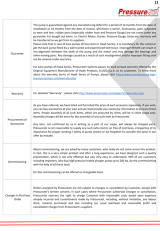 Guarantee
The pump is guaranteed against any manufacturing defect for a period of 12 months from the date of
installation or 18 months from the date of invoice, whichever is earlier. Accessories, parts subjected
to wear and tear, rubber parts (especially rubber hose and Pressure Gauge) are not cover under any
guarantee. For bought out items. i.e. Electric Motor, Starter, Pressure Gauge, Hoses etc. warranty will
be transferred as we get from its suppliers.
Please note that in case of bare pumps (PressureJet or Hawk Series), it is mandatory for the customer
get the bare pump fitted by a well trained and experienced technician. Improper fitment can result in
mis-alignment between the shaft of the pump and the motor and may damage the bearings and
other moving parts. Any damage caused as a result of such misalignment and/or improper fitting shall
not be covered under warranty.
For bare pumps of Hawk Series, PressureJet Systems passes on back-to-back warranty offered by the
Original Equipment Manufacturer of Hawk Products, LEUCO S.p.A. to its customers. To know more
about the warranty terms of Hawk Series of Pumps, please click http://www.manufacturing-high-
pressure-pumps.com/warranty.php
Warranty For detailed “Warranty” , please click http://www.pressurejet.com/pages/51/warranty.aspx
Procurement of
Accessories
As you have referred, we have listed and furnished the price of each accessory separately. If you wish,
you can buy accessories at your own and we shall provide you necessary information to procure those
items. Proper assembly of all such items, which are procured by client, will be in client scope only.
Assembly charges will be extra for the assembly of any such item by PressureJet.
Any item, not confirmed by us in writing as a part of our scope, will always be charged extra.
PressureJet is not responsible to supply any such extra item/s on free of cost basis, irrespective of its
importance for proper working / safety of pump system or we forgotten to consider the same in our
offer by mistake.
Commissioning
About commissioning, we are asked by many customers, who really do not come across this product.
In fact, this is a very simple product and after a long experience, we have designed such a quality
presentation, which is not only effective but also very easy to understand. 99% of our customers
including importers, who buy high pressure triplex plunger pump up to 200 hp, do the commissioning
with the help of all these tools.
On Site commissioning can be offered on chargeable basis.
Changes In Purchase
Order
Orders accepted by PressureJet are not subject to changes or cancellation by Customer, except with
PressureJet’s written consent. In such cases where PressureJet authorizes changes or cancellation,
PressureJet reserves the right to charge Customer with reasonable costs based upon expenses
already incurred and commitments made by PressureJet, including, without limitation, any labour
done, material purchased and also including our usual overhead and reasonable profit and
cancellation charges from PressureJet’s suppliers.
13
 
