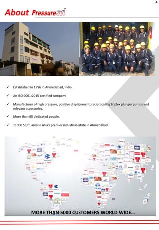 About
✓ Established in 1996 in Ahmedabad, India.
✓ An ISO 9001:2015 certified company
✓ Manufacturer of high pressure, positive displacement, reciprocating triplex plunger pumps and
relevant accessories.
✓ More than 85 dedicated people.
✓ 11000 Sq.ft. area in Asia’s premier industrial estate in Ahmedabad.
MORE THAN 5000 CUSTOMERS WORLD WIDE…
4
 