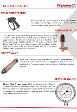 SPRAY TRIGGER GUN
A high-pressure gun controls the flow of water from pump to
nozzle. Squeezing the trigger permits water to flow through the
gun, and releasing trigger shuts off the flow.
UNLOADER VALVE
This is the main ‘safety’ in your high pressure cleaner system. The most
commonly used is the "pressure actuated" type valve. When the pressure gun
trigger is released the valve senses the pressure build up, it diverts the water
flow from the pump outlet back into the inlet side of the pump this is called
‘bypass mode.’ Without this critical component this closed-gun situation
would build pressure to the point where it would stall the power source,
rupture the gun, hose or even the pump itself.
SAFETY VALVE
Safety valve is very important accessory and it prevents major accident, in
case of event of any problem because of high pressure built up in line. It is
standard on all PressureJet Pumps for the temporary relief of excess system
pressure.
PRESSURE GAUGE
Glycerin Filled Pressure Gauge, ideal for dampening the effect of
pulsation and vibration. Widely demanded, it has a stainless steel case
filled with glycerin to offer protection against harsh environments. It
enhances the integrity and reliability of measuring system for long periods
under extreme operating condition.
ACCESSORIES LIST
9
 