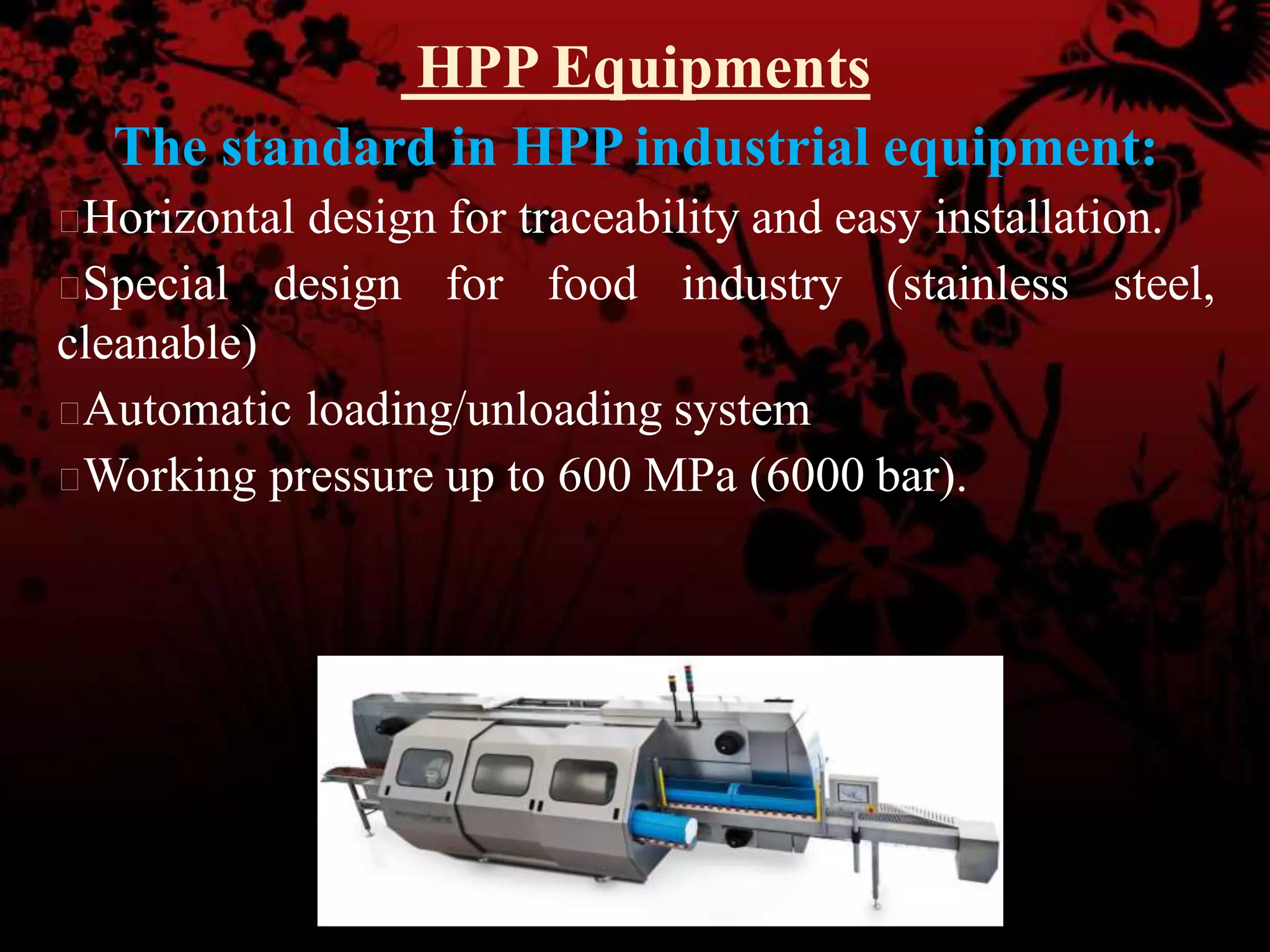 HPP Equipments
The standard in HPP industrial equipment:
Horizontal design for traceability and easy installation.
Special design for food industry (stainless steel,
cleanable)
Automatic loading/unloading system
Working pressure up to 600 MPa (6000 bar).
 