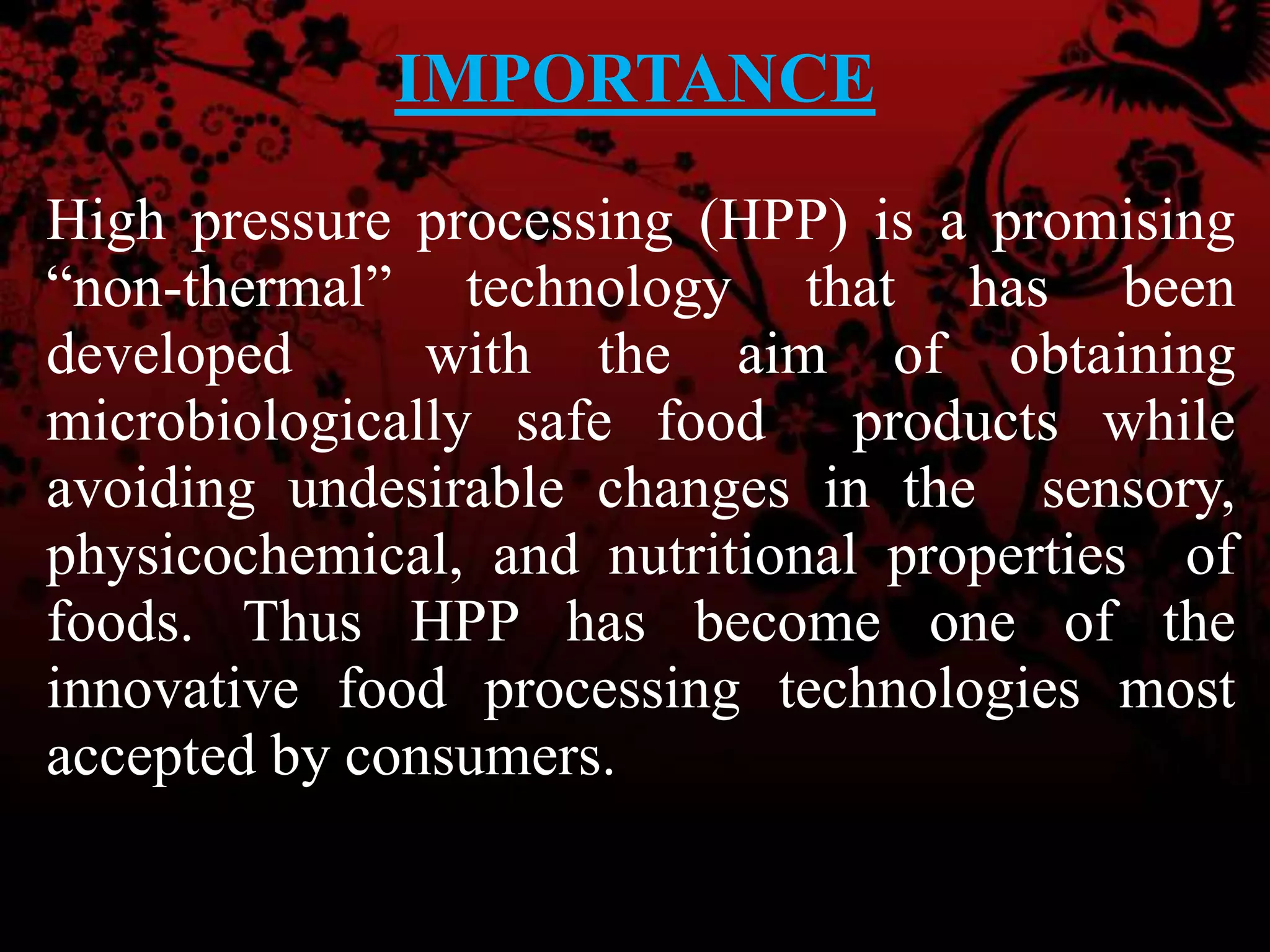 IMPORTANCE
High pressure processing (HPP) is a promising
“non-thermal” technology that has been
developed with the aim of obtaining
microbiologically safe food products while
avoiding undesirable changes in the sensory,
physicochemical, and nutritional properties of
foods. Thus HPP has become one of the
innovative food processing technologies most
accepted by consumers.
 