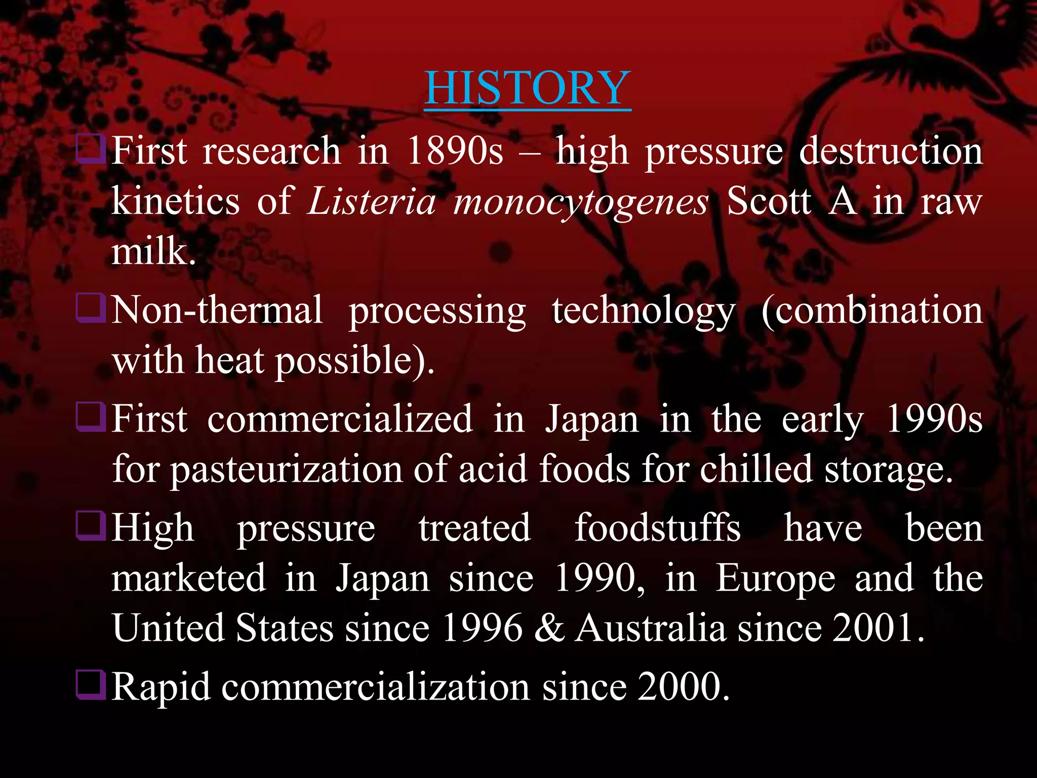 HISTORY
First research in 1890s – high pressure destruction
kinetics of Listeria monocytogenes Scott A in raw
milk.
Non-thermal processing technology (combination
with heat possible).
First commercialized in Japan in the early 1990s
for pasteurization of acid foods for chilled storage.
High pressure treated foodstuffs have been
marketed in Japan since 1990, in Europe and the
United States since 1996 & Australia since 2001.
Rapid commercialization since 2000.
 
