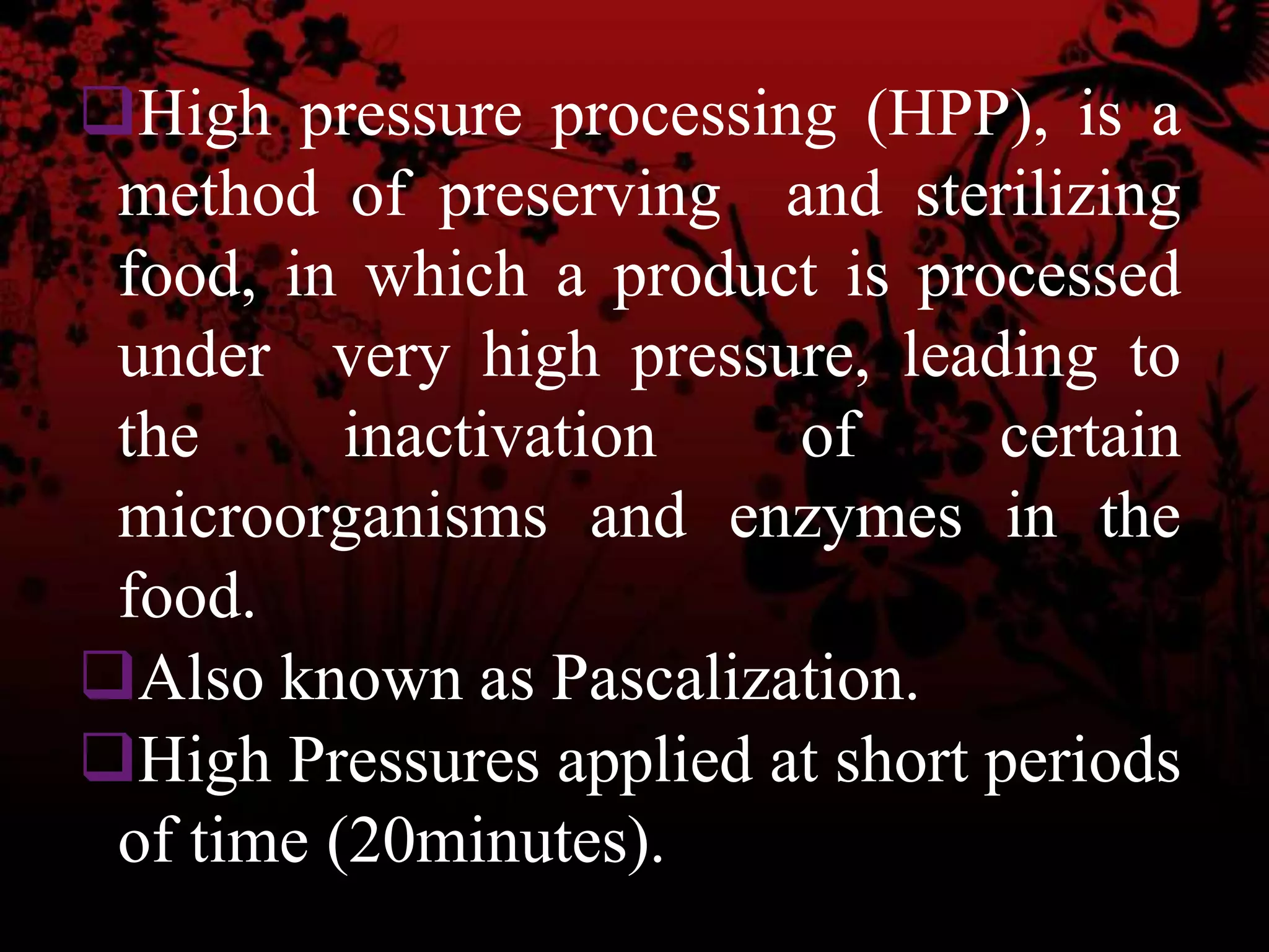 High pressure processing (HPP), is a
method of preserving and sterilizing
food, in which a product is processed
under very high pressure, leading to
the inactivation of certain
microorganisms and enzymes in the
food.
Also known as Pascalization.
High Pressures applied at short periods
of time (20minutes).
 