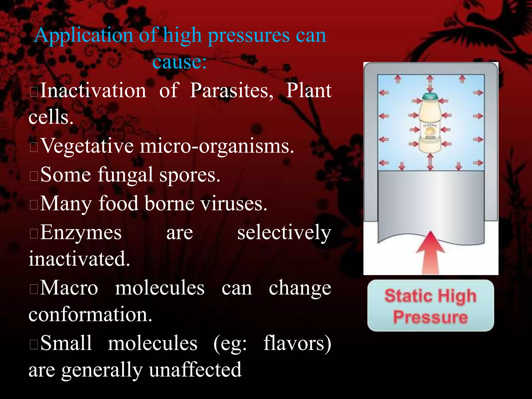 Application of high pressures can
cause:
Inactivation of Parasites, Plant
cells.
Vegetative micro-organisms.
Some fungal spores.
Many food borne viruses.
Enzymes are selectively
inactivated.
Macro molecules can change
conformation.
Small molecules (eg: flavors)
are generally unaffected
 