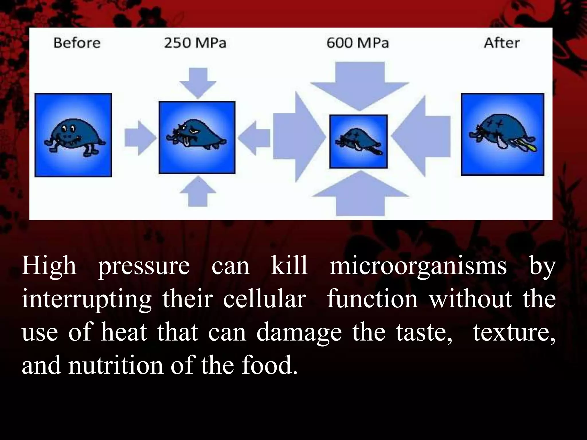 High pressure can kill microorganisms by
interrupting their cellular function without the
use of heat that can damage the taste, texture,
and nutrition of the food.
 