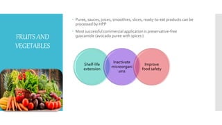 FRUITSAND
VEGETABLES
 Puree, sauces, juices, smoothies, slices, ready-to-eat products can be
processed by HPP
 Most successful commercial application is preservative-free
guacamole (avocado puree with spices )
Shelf-life
extension
Inactivate
microorgani
sms
Improve
food safety
 