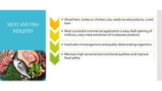 MEATANDFISH
INDUSTRY
.
• Sliced ham, turkey or chicken cuts, ready-to-eat products, cured
ham
.
• Most successful commercial application is easy shell opening of
molluscs, easy meat extraction of crustacean products
• Inactivate microorganisms and quality deteriorating organisms
• Maintain high sensorial and nutritional qualities and improve
food safety
 