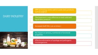 DAIRYINDUSTRY
HPP technology works well on acidic dairy products
such as yoghurt
The treatment is very effective on both solid and
liquid dairy products
Increased shelf-life ( 3 to 10 times )
No impact on sensory, nutritional or functional
properties
Effective elimination of spoilage and pathogenic
microorganisms
 
