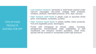 TYPEOFFOOD
PRODUCTS
SUITABLEFORHPP
• Low-medium moisture, semisolid or solid foods packed under
vacuum (sausages, dry-cured, cooked meat products,
cheeses, seafood, marinated products, RTE, dips, sauces)
• High moisture solid foods in plastic cups or pouches (fruits
jams, marmalades, compotes, purées)
• High moisture liquid foods in plastic bottles (dairy products,
fruit and vegetable juices, beverages)
 Foods with entrapped air (bread, cakes, mousses,
strawberries, marshmallows, leafy vegetables) or with
insufficient low moisture content (powders, dried fruits,
spices) will be crushed or compacted under high pressure
 