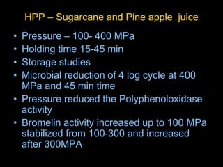 HPP – Sugarcane and Pine apple juice
• Pressure – 100- 400 MPa
• Holding time 15-45 min
• Storage studies
• Microbial reduction of 4 log cycle at 400
MPa and 45 min time
• Pressure reduced the Polyphenoloxidase
activity
• Bromelin activity increased up to 100 MPa
stabilized from 100-300 and increased
after 300MPA
 