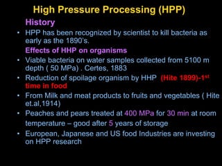 High Pressure Processing (HPP)
History
• HPP has been recognized by scientist to kill bacteria as
early as the 1890’s.
Effects of HHP on organisms
• Viable bacteria on water samples collected from 5100 m
depth ( 50 MPa) . Certes, 1883
• Reduction of spoilage organism by HHP (Hite 1899)-1st
time in food
• From Milk and meat products to fruits and vegetables ( Hite
et.al,1914)
• Peaches and pears treated at 400 MPa for 30 min at room
temperature – good after 5 years of storage
• European, Japanese and US food Industries are investing
on HPP research
 