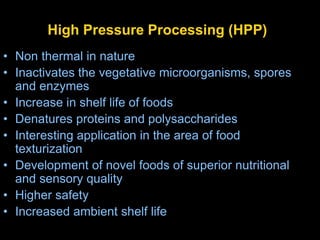 High Pressure Processing (HPP)
• Non thermal in nature
• Inactivates the vegetative microorganisms, spores
and enzymes
• Increase in shelf life of foods
• Denatures proteins and polysaccharides
• Interesting application in the area of food
texturization
• Development of novel foods of superior nutritional
and sensory quality
• Higher safety
• Increased ambient shelf life
 