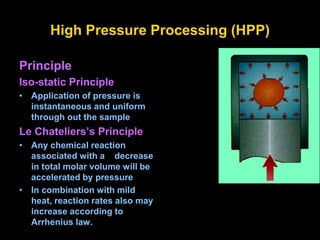 High Pressure Processing (HPP)
Principle
Iso-static Principle
• Application of pressure is
instantaneous and uniform
through out the sample
Le Chateliers’s Principle
• Any chemical reaction
associated with a decrease
in total molar volume will be
accelerated by pressure
• In combination with mild
heat, reaction rates also may
increase according to
Arrhenius law.
 