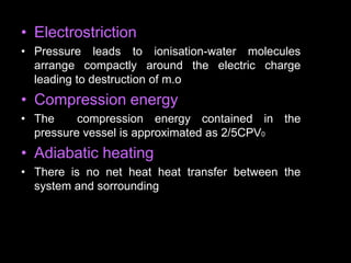 • Electrostriction
• Pressure leads to ionisation-water molecules
arrange compactly around the electric charge
leading to destruction of m.o
• Compression energy
• The compression energy contained in the
pressure vessel is approximated as 2/5CPV0
• Adiabatic heating
• There is no net heat heat transfer between the
system and sorrounding
 