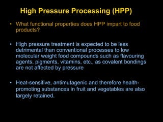 High Pressure Processing (HPP)
• What functional properties does HPP impart to food
products?
• High pressure treatment is expected to be less
detrimental than conventional processes to low
molecular weight food compounds such as flavouring
agents, pigments, vitamins, etc., as covalent bondings
are not affected by pressure
• Heat-sensitive, antimutagenic and therefore health-
promoting substances in fruit and vegetables are also
largely retained.
 