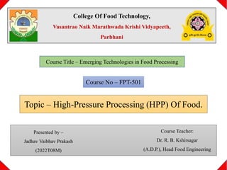 College Of Food Technology,
Vasantrao Naik Marathwada Krishi Vidyapeeth,
Parbhani
Course Title – Emerging Technologies in Food Processing
Course No – FPT-501
Topic – High-Pressure Processing (HPP) Of Food.
Course Teacher:
Dr. R. B. Kshirsagar
(A.D.P.), Head Food Engineering
Presented by –
Jadhav Vaibhav Prakash
(2022T08M)
 