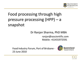 Food processing through high
pressure processing (HPP) – a
snapshot
                  Dr Ranjan Sharma, PhD MBA
                             ranjan@ozscientific.com
                             Mobile: +61431972591


  Food Industry Forum, Port of Brisbane -
  23 June 2010
 