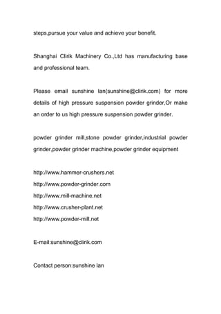 steps,pursue your value and achieve your benefit. 
Shanghai Clirik Machinery Co.,Ltd has manufacturing base 
and professional team. 
Please email sunshine lan(sunshine@clirik.com) for more 
details of high pressure suspension powder grinder,Or make 
an order to us high pressure suspension powder grinder. 
powder grinder mill,stone powder grinder,industrial powder 
grinder,powder grinder machine,powder grinder equipment 
http://www.hammer-crushers.net 
http://www.powder-grinder.com 
http://www.mill-machine.net 
http://www.crusher-plant.net 
http://www.powder-mill.net 
E-mail:sunshine@clirik.com 
Contact person:sunshine lan 
 