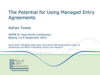 The Potential for Using Managed Entry 
Agreements 
Adrian Towse 
ISPOR 6th Asia-Pacific Conference 
Beijing • 6-9 September 2014 
Issue Panel: Managing High-Cost, Innovative Pharmaceuticals in Asia: Is 
Something Lost When Translating Theory into Practice? 
 