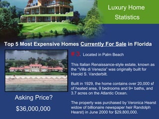 Luxury Home  Statistics Top 5 Most Expensive Homes  Currently For Sale  in Florida # 3 .  Located in Palm Beach This Italian Renaissance-style estate, known as the “Villa di Venezia” was originally built for  Harold S. Vanderbilt. Built in 1929, the home contains over 20,000 sf of heated area, 9 bedrooms and 9+ baths, and  3.7 acres on the Atlantic Ocean. The property was purchased by Veronica Hearst  widow of billionaire newspaper heir Randolph  Hearst) in June 2000 for $29,800,000. Asking Price? $36,000,000 