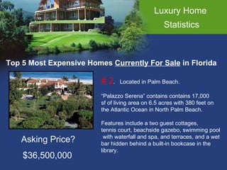 Luxury Home  Statistics Top 5 Most Expensive Homes  Currently For Sale  in Florida # 2 .  Located in Palm Beach. “ Palazzo Serena” contains contains 17,000  sf of living area on 6.5 acres with 380 feet on  the Atlantic Ocean in North Palm Beach. Features include a two guest cottages,  tennis court, beachside gazebo, swimming pool with waterfall and spa, and terraces, and a wet  bar hidden behind a built-in bookcase in the  library. Asking Price? $36,500,000 