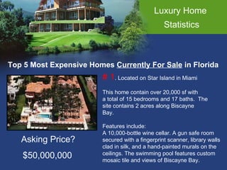 Luxury Home  Statistics Top 5 Most Expensive Homes  Currently For Sale  in Florida # 1 . Located on Star Island in Miami This home contain over 20,000 sf with  a total of 15 bedrooms and 17 baths.  The  site contains 2 acres along Biscayne Bay.  Features include: A 10,000-bottle wine cellar. A gun safe room  secured with a fingerprint scanner, library walls  clad in silk, and a hand-painted murals on the  ceilings. The swimming pool features custom  mosaic tile and views of Biscayne Bay.  Asking Price? $50,000,000 