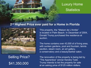 Luxury Home  Statistics 2 nd  Highest Price ever paid for a Home in Florida This property, the “Maison de L'Amitie”  is located in Palm Beach. In December of 2004,  Donald Trump purchased the residence at  auction.  The home contains over 43,000 sf of living area, with sunken gardens, pool and fountain, tennis pavilion, steam room, an art gallery, a conservatory and a beauty/barber salon. The renovation of the property is being led by  “ The Apprentice” winner Kendra Todd.  Trump intends to list the property for sale  at an asking price of $125 million dollars.  Selling Price? $41,350,000 