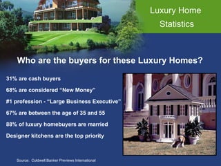 Luxury Home  Statistics Who are the buyers for these Luxury Homes? Source:  Coldwell Banker Previews International 31% are cash buyers 68% are considered “New Money” #1 profession - “Large Business Executive” 67% are between the age of 35 and 55 88% of luxury homebuyers are married Designer kitchens are the top priority 