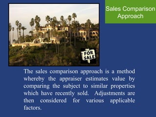 Sales Comparison Approach The sales comparison approach is a method whereby the appraiser estimates value by comparing the subject to similar properties which have recently sold.  Adjustments are then considered for various applicable factors.  